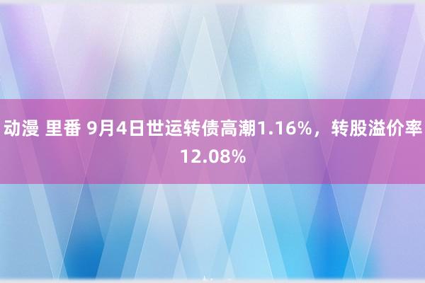 动漫 里番 9月4日世运转债高潮1.16%，转股溢价率12.08%