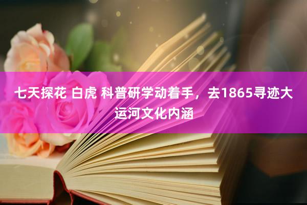 七天探花 白虎 科普研学动着手，去1865寻迹大运河文化内涵