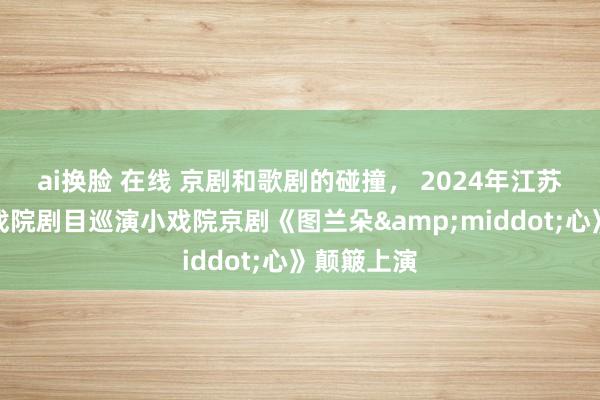 ai换脸 在线 京剧和歌剧的碰撞， 2024年江苏省优秀小戏院剧目巡演小戏院京剧《图兰朵&middot;心》颠簸上演