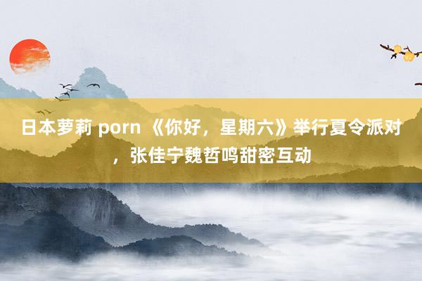 日本萝莉 porn 《你好，星期六》举行夏令派对，张佳宁魏哲鸣甜密互动