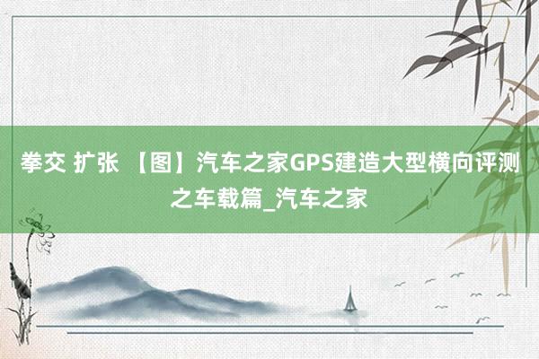 拳交 扩张 【图】汽车之家GPS建造大型横向评测之车载篇_汽车之家