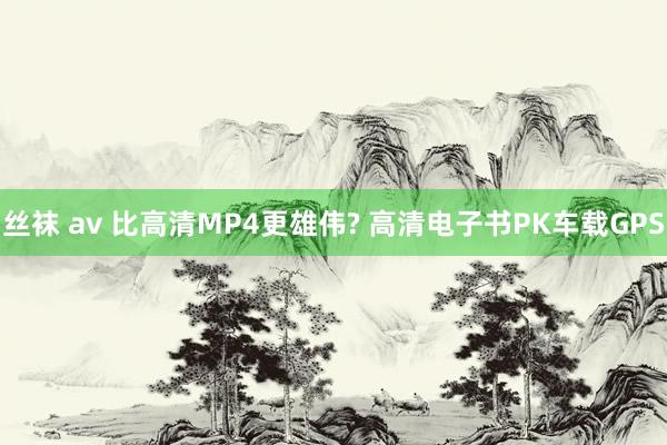 丝袜 av 比高清MP4更雄伟? 高清电子书PK车载GPS