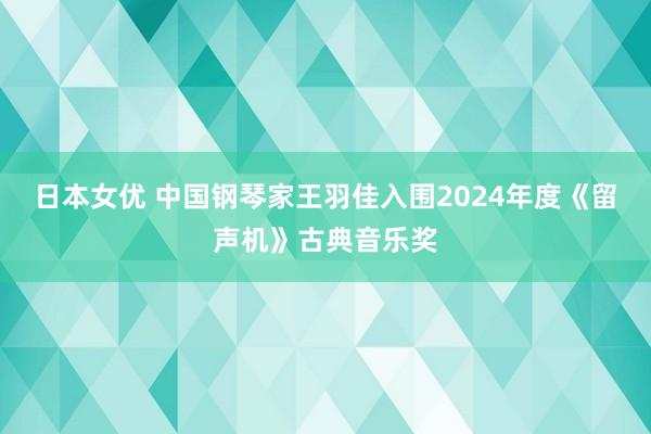 日本女优 中国钢琴家王羽佳入围2024年度《留声机》古典音乐奖