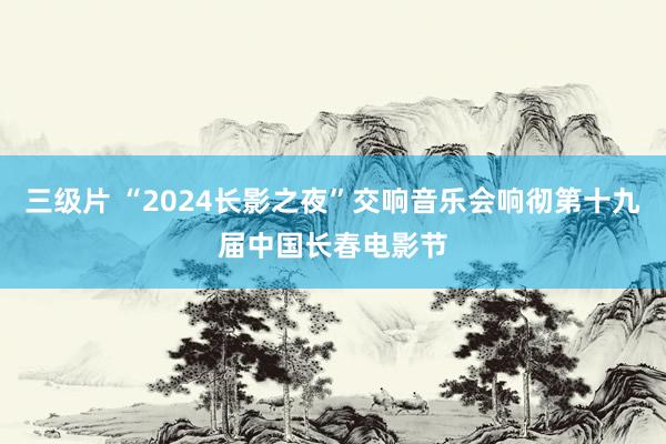 三级片 “2024长影之夜”交响音乐会响彻第十九届中国长春电影节