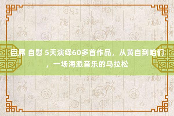 巨屌 自慰 5天演绎60多首作品，从黄自到咱们，一场海派音乐的马拉松