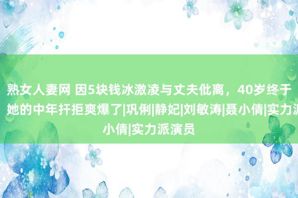 熟女人妻网 因5块钱冰激凌与丈夫仳离，40岁终于爆红，她的中年扞拒爽爆了|巩俐|静妃|刘敏涛|聂小倩|实力派演员