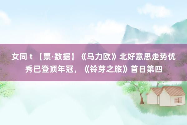 女同 t 【票·数据】《马力欧》北好意思走势优秀已登顶年冠，《铃芽之旅》首日第四