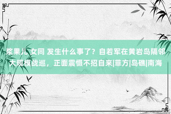 浆果儿 女同 发生什么事了？自若军在黄岩岛隔邻大规模战巡，正面震慑不招自来|菲方|岛礁|南海