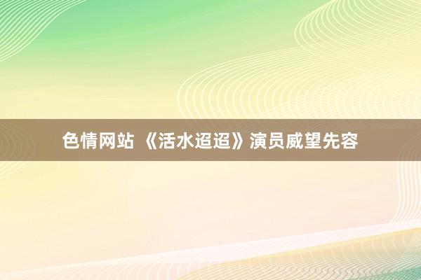 色情网站 《活水迢迢》演员威望先容