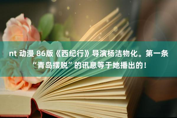 nt 动漫 86版《西纪行》导演杨洁物化。第一条“青岛摆脱”的讯息等于她播出的！