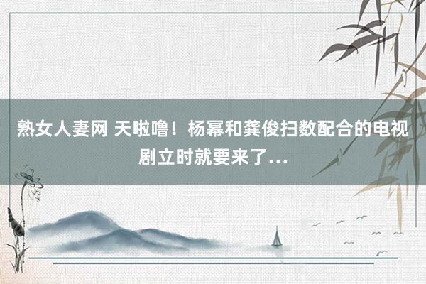 熟女人妻网 天啦噜！杨幂和龚俊扫数配合的电视剧立时就要来了…