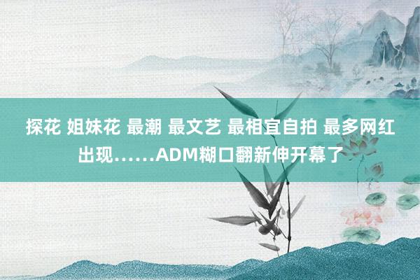 探花 姐妹花 最潮 最文艺 最相宜自拍 最多网红出现……ADM糊口翻新伸开幕了