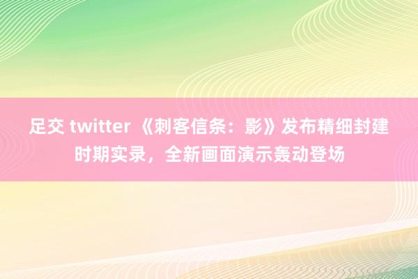 足交 twitter 《刺客信条：影》发布精细封建时期实录，全新画面演示轰动登场