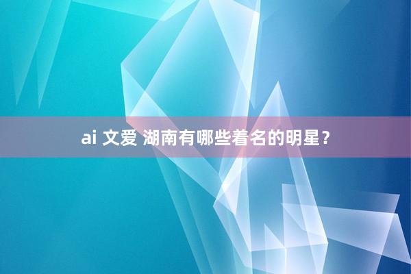 ai 文爱 湖南有哪些着名的明星？