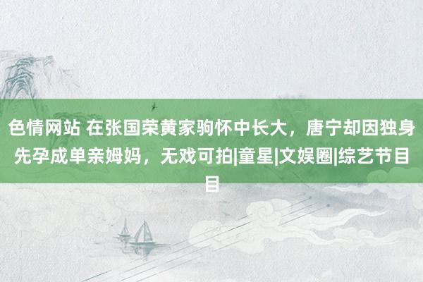 色情网站 在张国荣黄家驹怀中长大，唐宁却因独身先孕成单亲姆妈，无戏可拍|童星|文娱圈|综艺节目