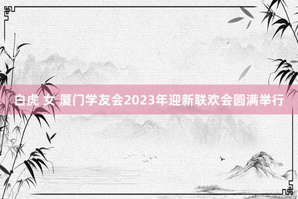 白虎 女 厦门学友会2023年迎新联欢会圆满举行