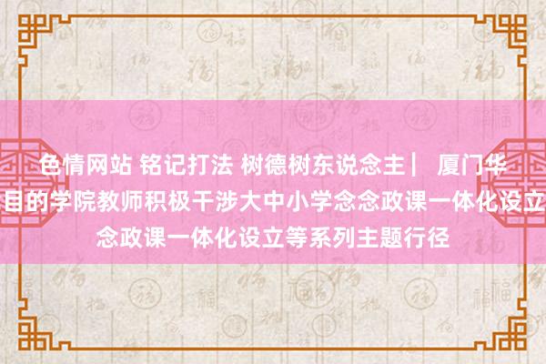 色情网站 铭记打法 树德树东说念主 ▏厦门华厦学院马克念念目的学院教师积极干涉大中小学念念政课一体化设立等系列主题行径