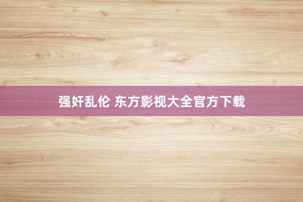 强奸乱伦 东方影视大全官方下载