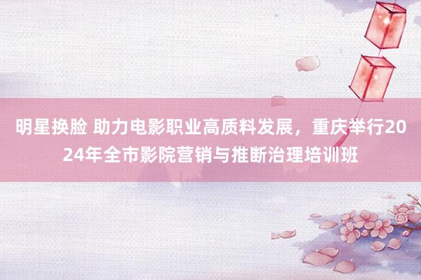 明星换脸 助力电影职业高质料发展，重庆举行2024年全市影院营销与推断治理培训班