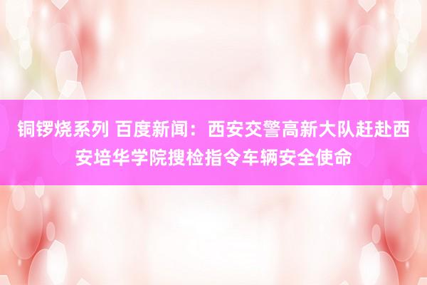 铜锣烧系列 百度新闻：西安交警高新大队赶赴西安培华学院搜检指令车辆安全使命