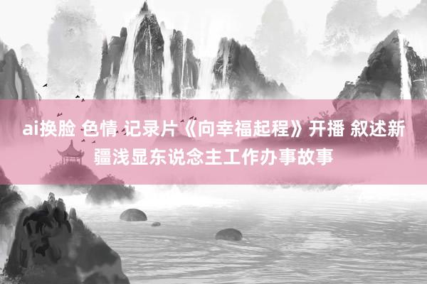 ai换脸 色情 记录片《向幸福起程》开播 叙述新疆浅显东说念主工作办事故事